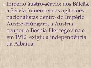  Imperio áustro-sérvio: nos Bálcãs,
a Sérvia fomentava as agitações
nacionalistas dentro do Império
Áustro-Húngaro, a Áustria
ocupou a Bósnia-Herzegovina e
em 1912 exigiu a independência
da Albânia.
 