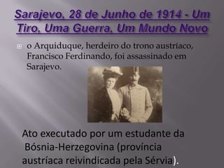  o Arquiduque, herdeiro do trono austríaco,
Francisco Ferdinando, foi assassinado em
Sarajevo.
Ato executado por um estudante da
Bósnia-Herzegovina (província
austríaca reivindicada pela Sérvia).
 
