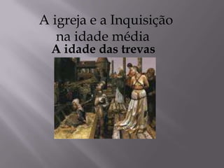 A igreja e a Inquisição
na idade média
A idade das trevas
 