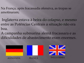 Inglaterra estava à beira do colapso, e mesmo
entre as Potências Centrais a situação não era
boa.
A campanha submarina alemã fracassara e as
dificuldades de abastecimento eram enormes.
Na França, após fracassada ofensiva, as tropas se
amotinaram;
FRANÇAALEMANHA INGLATERRA
 