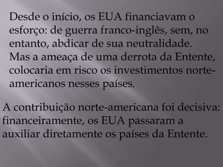 Desde o início, os EUA financiavam o
esforço: de guerra franco-inglês, sem, no
entanto, abdicar de sua neutralidade.
Mas a ameaça de uma derrota da Entente,
colocaria em risco os investimentos norte-
americanos nesses países,
A contribuição norte-americana foi decisiva:
financeiramente, os EUA passaram a
auxiliar diretamente os países da Entente.
 