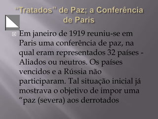  Em janeiro de 1919 reuniu-se em
Paris uma conferência de paz, na
qual eram representados 32 países -
Aliados ou neutros. Os países
vencidos e a Rússia não
participaram. Tal situação inicial já
mostrava o objetivo de impor uma
“paz (severa) aos derrotados
 