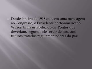  Desde janeiro de 1918 que, em uma mensagem
ao Congresso, o Presidente norte-americano
Wilson tinha estabelecido os Pontos que
deveriam, segundo ele servir de base aos
futuros tratados regulamentadores da paz.
 