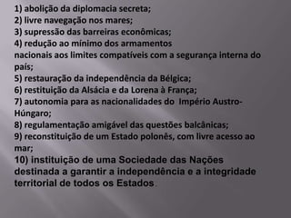 1) abolição da diplomacia secreta;
2) livre navegação nos mares;
3) supressão das barreiras econômicas;
4) redução ao mínimo dos armamentos
nacionais aos limites compatíveis com a segurança interna do
país;
5) restauração da independência da Bélgica;
6) restituição da Alsácia e da Lorena à França;
7) autonomia para as nacionalidades do Império Austro-
Húngaro;
8) regulamentação amigável das questões balcânicas;
9) reconstituição de um Estado polonês, com livre acesso ao
mar;
10) instituição de uma Sociedade das Nações
destinada a garantir a independência e a integridade
territorial de todos os Estados .
 