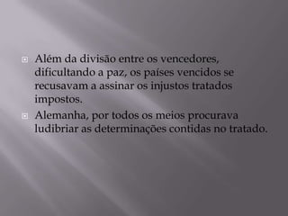  Além da divisão entre os vencedores,
dificultando a paz, os países vencidos se
recusavam a assinar os injustos tratados
impostos.
 Alemanha, por todos os meios procurava
ludibriar as determinações contidas no tratado.
 