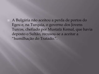  A Bulgária não aceitou a perda de portos do
Egeu e, na Turquia, o governo dos Jovens
Turcos, chefiado por Mustafá Kemal, que havia
deposto o Sultão, recusou-se a aceitar a
“humilhação do Tratado.”.
 