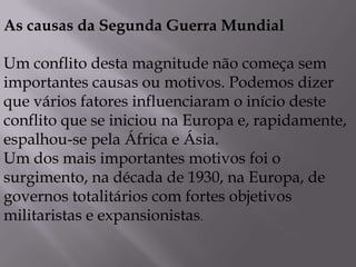 As causas da Segunda Guerra Mundial
Um conflito desta magnitude não começa sem
importantes causas ou motivos. Podemos dizer
que vários fatores influenciaram o início deste
conflito que se iniciou na Europa e, rapidamente,
espalhou-se pela África e Ásia.
Um dos mais importantes motivos foi o
surgimento, na década de 1930, na Europa, de
governos totalitários com fortes objetivos
militaristas e expansionistas.
 