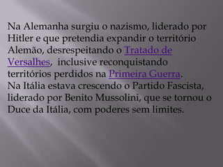 Na Alemanha surgiu o nazismo, liderado por
Hitler e que pretendia expandir o território
Alemão, desrespeitando o Tratado de
Versalhes, inclusive reconquistando
territórios perdidos na Primeira Guerra.
Na Itália estava crescendo o Partido Fascista,
liderado por Benito Mussolini, que se tornou o
Duce da Itália, com poderes sem limites.
 