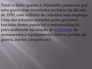 Tanto a Itália quanto a Alemanha passavam por
uma grave crise econômica no início da década
de 1930, com milhões de cidadãos sem emprego.
Uma das soluções tomadas pelos governos
fascistas destes países foi a industrialização,
principalmente na criação de indústrias de
armamentos e equipamentos bélicos (aviões de
guerra, navios, tanques etc).
 