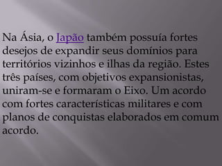 Na Ásia, o Japão também possuía fortes
desejos de expandir seus domínios para
territórios vizinhos e ilhas da região. Estes
três países, com objetivos expansionistas,
uniram-se e formaram o Eixo. Um acordo
com fortes características militares e com
planos de conquistas elaborados em comum
acordo.
 
