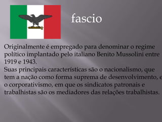 Originalmente é empregado para denominar o regime
político implantado pelo italiano Benito Mussolini entre
1919 e 1943.
Suas principais características são o nacionalismo, que
tem a nação como forma suprema de desenvolvimento, e
o corporativismo, em que os sindicatos patronais e
trabalhistas são os mediadores das relações trabalhistas.
fascio
 
