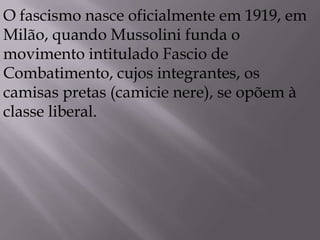 O fascismo nasce oficialmente em 1919, em
Milão, quando Mussolini funda o
movimento intitulado Fascio de
Combatimento, cujos integrantes, os
camisas pretas (camicie nere), se opõem à
classe liberal.
 