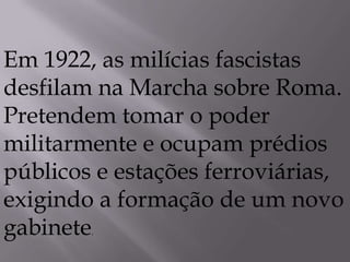 Em 1922, as milícias fascistas
desfilam na Marcha sobre Roma.
Pretendem tomar o poder
militarmente e ocupam prédios
públicos e estações ferroviárias,
exigindo a formação de um novo
gabinete.
 
