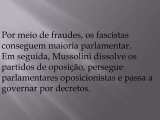 Por meio de fraudes, os fascistas
conseguem maioria parlamentar.
Em seguida, Mussolini dissolve os
partidos de oposição, persegue
parlamentares oposicionistas e passa a
governar por decretos.
 