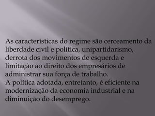 As características do regime são cerceamento da
liberdade civil e política, unipartidarismo,
derrota dos movimentos de esquerda e
limitação ao direito dos empresários de
administrar sua força de trabalho.
A política adotada, entretanto, é eficiente na
modernização da economia industrial e na
diminuição do desemprego.
 