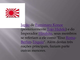 Japão de Fumimaro Konoe
(posteriormente Tojo Hideki) e do
Imperador Hirohito, seus membros
se referiam a ele como "Eixo Roma-
Berlim-Tóquio". Além destas três
nações principais, faziam parte
outras menores.
 
