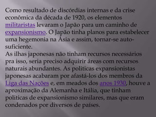 Como resultado de discórdias internas e da crise
econômica da década de 1920, os elementos
militaristas levaram o Japão para um caminho de
expansionismo. O Japão tinha planos para estabelecer
uma hegemonia na Ásia e assim, tornar-se auto-
suficiente.
As ilhas japonesas não tinham recursos necessários
pra isso, seria preciso adquirir áreas com recursos
naturais abundantes. As politicas expansionistas
japonesas acabaram por afastá-los dos membros da
Liga das Nações e, em meados dos anos 1930, houve a
aproximação da Alemanha e Itália, que tinham
politicas de expansionismo similares, mas que eram
condenados por diversos de países.
 