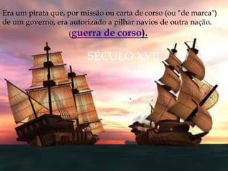 Era um pirata que, por missão ou carta de corso (ou "de marca")
de um governo, era autorizado a pilhar navios de outra nação.
(guerra de corso).
SÉCULO XVII
 