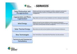 SERVIÇOS
                             • Instalações de média e pequena dimensão tipo chave-na-mão, e posterior
Energia Solar Fotovoltaica    manutenção das mesmas
     e Microgeração          • Venda de Centrais Fotovoltaicas a clientes (broker e assets management)


   Cogeração e Micro-        • Instalações de grande, média e pequena dimensão tipo chave-na-mão, e
                              posterior manutenção das mesmas
      Cogeração
                             • Instalações de média e pequena dimensão tipo chave-na-mão, e posterior manutenção
                              das mesmas
      Energia Eólica         • Venda de Parques Eólicos já construídos ou com Licenças já atribuídas (Portugal,
                              Espanha, outros países) (broker e assets management)


                             • Instalações de grande, média e pequena dimensão tipo chave-na-mão, e posterior
  Energia Solar Térmica       manutenção das mesmas




   Novas Tecnologias         • Solar Termoeléctrico, Solar Fotovoltaico Concentração, Fuel-cells e Ondas




 Consultadoria Técnica e
 Consultadoria Comercial



                                                                                                                17
 