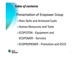 Índice


Ø    Apresentação Grupo Ecopower
      Ø Principais Competências e Metas Alcançadas
      Ø Recursos Humanos e Meios Materiais
      Ø ECOFOTON – Equipamentos e ECOPOWER –
        Serviços
      Ø ECOPROMENER – Promoção e ESCO




                                                      2
 