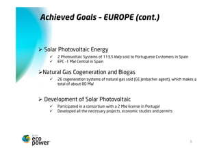 Metas alcançadas EUROPA (cont.)



Ø  Energia Solar Fotovoltaica
    ü    2 Centrais Fotovoltaicas de 113,5 kWp em Espanha para clientes Portugueses
    ü    EPC de 1 Central em Espanha de 1 MW


Ø  Cogeração a Gás Natural e Biogás
    ü    26 grupos electrogéneos a gás natural (agente GE Jenbacher) vendidos, totalizando
          cerca de 80 MW

Ø  Development de Solar Fotovoltaica
    ü    Participação em sociedade detentora de uma licença de 2 MW em Portugal
    ü    Desenvolvemos todos os projectos, estudos económicos e licenças necessárias




                                                                                       6
 
