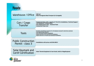 Meios Materiais
                        • 900 m2, altura de 12 m
 Armazém / Escritório   • Principal eixo rodoviário de Portugal (Carregado)




     Viaturas /         • Carrinhas com capacidade de 18 m3 para Instalações, Assistência técnica e
                         Transporte de Equipamentos
  movimentação de       • Carro de deslocação rápida – Equipa Técnica
      cargas            • Carros da Equipa Comercial



                        • Computadores pessoais e portáteis para todos os funcionários (excepto ajudante electricista)
                        • Computador para programação PLC
    Ferramentas         • EPIs (Equip. Protec. Indiv.)
                        • Conjunto de ferramentas especiais para instalações fotovoltaicas e eléctricas
                        • Conjunto de ferramentas especiais para instalações térmicas e mecânicas




   Alvará de Obras      • Instalações até 664.000 €
 Públicas de classe 3


  Certificação Solar    • Equipamentos do Solar Térmico de marca própria MegaEcopower
  Keymark e Certif


                                                                                                                         8
 