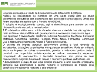 Empresa de locação e venda de Equipamentos de Jateamento Ecológico.
Nasceu da necessidade do mercado ter uma saída eficaz para os atuais
jateamentos executados com granalha de aço, gelo seco e areia seca ou úmida que
foram proibidos de acordo com a Portaria Nº 99/2004.
A solução é ecologicamente correta, ágil e diversificada para atender os mais
diversos tipos de mercado e necessidades.
A EcoJateadora utiliza como mídia abrasiva diversos materiais que não agridem o
meio ambiente: são portáteis, não geram poeiras e consomem pouquíssima água.
Sua aplicação é diversificada: Caldeiras, Indústria Automotiva, Mecânica, Estruturas
Metálicas, Alimentícia, Fundição, Forjados, Metal, Naval, Ferroviária, Construção
Civil e Rodoviária e Usinas de Açúcar e Álcool entre outras.
O sistema de limpeza abrasivo desenvolvido permite a fácil remoção de
incrustações, oxidações ou pichações em quaisquer superfícies. Pode ser utilizado
ainda na limpeza de rochas ornamentais, granitos e mármores polidos onde é
possível criar superfícies antiderrapantes e realizar acabamentos especiais,
recuperação de monumentos e fachadas históricas, sem perda de suas
características originais, limpeza de praças e banheiros públicos, rodoviárias, etc.
A EcoJateadora é mais do que uma simples máquina: é uma solução empresarial
completa que potencializa o capital humano e tecnológico ao traduzir seus
benefícios em economia real para a sua empresa!
 