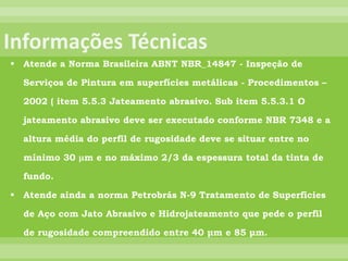  Atende a Norma Brasileira ABNT NBR_14847 - Inspeção de
Serviços de Pintura em superfícies metálicas - Procedimentos –
2002 ( item 5.5.3 Jateamento abrasivo. Sub item 5.5.3.1 O
jateamento abrasivo deve ser executado conforme NBR 7348 e a
altura média do perfil de rugosidade deve se situar entre no
mínimo 30 μm e no máximo 2/3 da espessura total da tinta de
fundo.
 Atende ainda a norma Petrobrás N-9 Tratamento de Superfícies
de Aço com Jato Abrasivo e Hidrojateamento que pede o perfil
de rugosidade compreendido entre 40 μm e 85 μm.
 