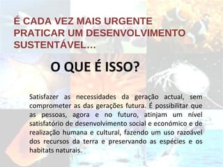 É CADA VEZ MAIS URGENTE PRATICAR UM DESENVOLVIMENTO SUSTENTÁVEL… O QUE É ISSO? Satisfazer as necessidades da geração actual, sem comprometer as das gerações futura. É possibilitar que as pessoas, agora e no futuro, atinjam um nível satisfatório de desenvolvimento social e económico e de realização humana e cultural, fazendo um uso razoável dos recursos da terra e preservando as espécies e os habitats naturais. 