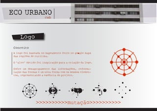 ECO URBANO
        cwb




     Logo
 Conceito
 A logo foi baseada no mapeamento feito no goOgle maps
 das regiões de curitiba.

 O “alvo” obtido foi inspiração para a criação da logo.

 Sofre um desagrupamento das informações, reformu-
 lação das formas e um nova forma com os mesmos elemen-
 tos, representando a esSência do projeto.




                >>>>>>>>>>mutação>>>>>>>>>>
 