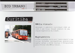 ECO URBANO
        cwb




 Curitiba cwb
                Média visual:
                Abranger o ambiente curitibano como um
                todo e não ficar focado somente em uma
                região específica da cidade.



                Mapeamento:
                Linhas traçadas norte-sul/ leste-oeste/ e nas
                outras direções cartográficas posSibilitou
                mapear áreas a serem visitas e fotografadas
                para retirar uma média visual.
 