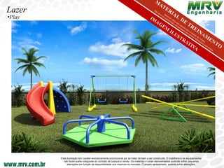 Lazer
•Play




        Esta ilustração tem caráter exclusivamente promocional por se tratar de bem a ser construído. O mobiliário e os equipamentos
          não fazem parte integrante do contrato de compra e venda. Os materiais e cores representados poderão sofrer pequenas
             alterações em função da disponibilidade dos mesmos no mercado. O projeto apresentado poderá sofrer alterações.
 