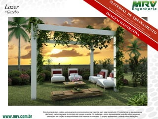 Lazer
•Gazebo




          Esta ilustração tem caráter exclusivamente promocional por se tratar de bem a ser construído. O mobiliário e os equipamentos
            não fazem parte integrante do contrato de compra e venda. Os materiais e cores representados poderão sofrer pequenas
               alterações em função da disponibilidade dos mesmos no mercado. O projeto apresentado poderá sofrer alterações.
 