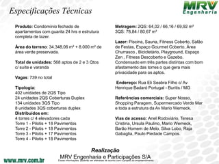 Especificações Técnicas
 Produto: Condomínio fechado de                                        Metragem: 2QS: 64,02 / 66,16 / 69,92 m²
 apartamentos com guarita 24 hrs e estrutura                           3QS: 78,84 / 80,67 m²
 completa de lazer.
                                                                       Lazer: Piscina, Sauna, Fitness Coberto, Salão
 Área do terreno: 34.348,06 m² + 8.000 m² de                           de Festas, Espaço Gourmet Coberto, Área
 área verde preservada.                                                Churrasco , Bicicletário, Playground, Espaço
                                                                       Zen , Fitness Descoberto e Gazebo.
 Total de unidades: 568 aptos de 2 e 3 Qtos                            Condensado em três partes distintas com bom
 c/ suíte e varanda                                                    afastamento das torres o que gera mais
                                                                       privacidade para os aptos.
 Vagas: 739 no total
                                                                       Endereço: Rua Eli Seabra Filho c/ Av
 Tipologia:                                                            Henrique Badaró Portugal - Buritis / MG
 402 unidades de 2QS Tipo
 24 unidades 2QS Coberturas Duplex                                     Referências comerciais: Super Nosso,
 134 unidades 3QS Tipo                                                 Shopping Paragem, Supermercado Verde Mar
 8 unidades 3QS coberturas duplex                                      e toda a estrutura da Av Mario Werneck.
 Distribuídos em:
 4 torres c/ 4 elevadores cada                                         Vias de acesso: Anel Rodoviário, Teresa
 Torre 1 - Pilotis + 18 Pavimentos                                     Cristina, Ursula Paulino, Mario Werneck,
 Torre 2 - Pilotis + 18 Pavimentos                                     Barão Homem de Melo, Silva Lobo, Raja
 Torre 3 - Pilotis + 17 Pavimentos                                     Gabaglia, Paulo Piedade Campos.
 Torre 4 - Pilotis + 18 Pavimentos

                                                  Realização
                        MRV Engenharia e Participações S/A
                       Essas informações poderão ser alteradas de acordo com o projeto do empreendimento.
 