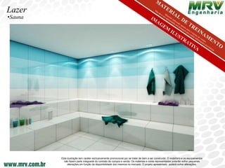 Lazer
•Sauna




         Esta ilustração tem caráter exclusivamente promocional por se tratar de bem a ser construído. O mobiliário e os equipamentos
           não fazem parte integrante do contrato de compra e venda. Os materiais e cores representados poderão sofrer pequenas
              alterações em função da disponibilidade dos mesmos no mercado. O projeto apresentado poderá sofrer alterações.
 