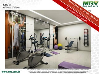 Lazer
•Fitness Coberto




                   Esta ilustração tem caráter exclusivamente promocional por se tratar de bem a ser construído. O mobiliário e os equipamentos
                     não fazem parte integrante do contrato de compra e venda. Os materiais e cores representados poderão sofrer pequenas
                        alterações em função da disponibilidade dos mesmos no mercado. O projeto apresentado poderá sofrer alterações.
 