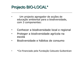 Projecto BIO-LOCAL*

•     Um projecto agregador de acções de
    educação ambiental para a biodiversidade,
    com 3 componentes:


•   Conhecer a biodiversidade local e regional
•   Proteger a biodiversidade agrícola na
    escola
•   Biodiversidade e hábitos de consumo


•   *Co-financiado pela Fundação Calouste Gulbenkian
 