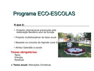 Programa ECO-ESCOLAS
  O que é:

     Projecto internacional promovido pela
      Associação Bandeira azul da Europa

     Projecto multidisciplinar de base anual

     Baseado no conceito de Agenda Local 21

     Atribui Galardão à escola

Temas obrigatórios:
   Água,
   Energia,
   Resíduos

+ Tema anual: Alterações Climáticas
 