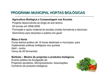 PROGRAMA MUNICIPAL HORTAS BIOLÓGICAS
Agricultura Biológica e Compostagem nas Escolas
Projecto desenvolvido ao longo do ano lectivo
20 turmas em 2008-2009
Formação e apoio material às escolas (visitas formativas e técnicas)
Seminários para docentes e público em geral

Mãos à Horta
Curso teórico-prático de 15 horas destinado a munícipes, para
implementar práticas biológicas nos quintais
Abril - Junho
Cerca de 20 formandos

Biofesta – Mostra de projectos e produtos biológicos
Evento público de divulgação de:
Projectos escolares, Microprodutores; Associações;
Comércio de produtos biológicos
 