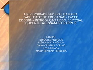 UNIVERSIDADE FEDERAL DA BAHIA
FACULDADE DE EDUCAÇÃO - FACED
EDC 209 – INTRODUÇÃO A EDC. ESPECIAL
DOCENTE: ALESSANDRA BARROS
EQUIPE:
DORALICE ANDRADE
FLÁVIA SANTA MÔNICA
IVANA CRISTINA COELHO
LÍVIA ALMADA
MARIA BENIGNA FERREIRA
 