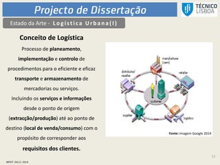 11
Estado da Arte - L ogística Urb an a(I )
Conceito de Logística
Processo de planeamento,
implementação e controlo de
procedimentos para o eficiente e eficaz
transporte e armazenamento de
mercadorias ou serviços.
Incluindo os serviços e informações
desde o ponto de origem
(extracção/produção) até ao ponto de
destino (local de venda/consumo) com o
propósito de corresponder aos
requisitos dos clientes.
Fonte: Imagem Google 2014
 