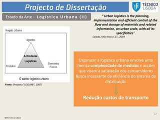 12
Estado da Arte - L ogística Urb an a (I I ) “ Urban logistics is the planning,
implementation and efficient control of the
flow and storage of materials and related
information, an urban scale, with all its
specificities”
Caiado, MSc thesis I.S.T., 2004
Organizar a logística urbana envolve uma
imensa complexidade de medidas e acções
que visam a satisfação dos consumidores
Busca incessante da eficiência do sistema de
distribuição
Redução custos de transporte
Fonte: (Projecto "LOGURB", 2007)
 