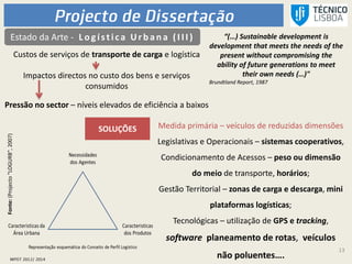 13
“(…) Sustainable development is
development that meets the needs of the
present without compromising the
ability of future generations to meet
their own needs (…)"
Brundtland Report, 1987
Estado da Arte - L ogística Urb an a (I I I )
Custos de serviços de transporte de carga e logística
Impactos directos no custo dos bens e serviços
consumidos
Pressão no sector – níveis elevados de eficiência a baixos
SOLUÇÕES Medida primária – veículos de reduzidas dimensões
Legislativas e Operacionais – sistemas cooperativos,
Condicionamento de Acessos – peso ou dimensão
do meio de transporte, horários;
Gestão Territorial – zonas de carga e descarga, mini
plataformas logísticas;
Tecnológicas – utilização de GPS e tracking,
software planeamento de rotas, veículos
não poluentes….
Fonte:(Projecto"LOGURB",2007)
 