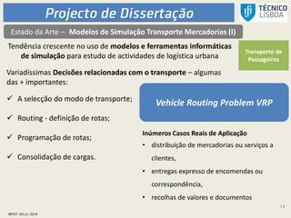 14
Estado da Arte – Modelos de Simulação Transporte Mercadorias (I)
Tendência crescente no uso de modelos e ferramentas informáticas
de simulação para estudo de actividades de logística urbana
Transporte de
Passageiros
Vehicle Routing Problem VRP
Variadíssimas Decisões relacionadas com o transporte – algumas
das + importantes:
 A selecção do modo de transporte;
 Routing - definição de rotas;
 Programação de rotas;
 Consolidação de cargas.
Inúmeros Casos Reais de Aplicação
• distribuição de mercadorias ou serviços a
clientes,
• entregas expresso de encomendas ou
correspondência,
• recolhas de valores e documentos
 