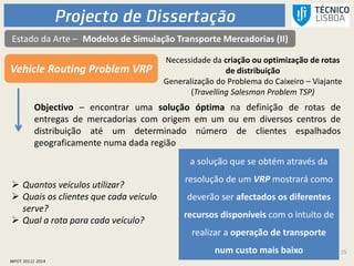 15
Estado da Arte – Modelos de Simulação Transporte Mercadorias (II)
Vehicle Routing Problem VRP
Necessidade da criação ou optimização de rotas
de distribuição
Generalização do Problema do Caixeiro – Viajante
(Travelling Salesman Problem TSP)
Objectivo – encontrar uma solução óptima na definição de rotas de
entregas de mercadorias com origem em um ou em diversos centros de
distribuição até um determinado número de clientes espalhados
geograficamente numa dada região
a solução que se obtém através da
resolução de um VRP mostrará como
deverão ser afectados os diferentes
recursos disponíveis com o intuito de
realizar a operação de transporte
num custo mais baixo
 Quantos veículos utilizar?
 Quais os clientes que cada veiculo
serve?
 Qual a rota para cada veículo?
 