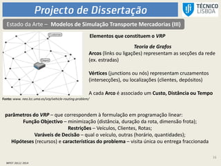 16
Estado da Arte – Modelos de Simulação Transporte Mercadorias (III)
Elementos que constituem o VRP
Teoria de Grafos
Arcos (links ou ligações) representam as secções da rede
(ex. estradas)
Vértices (junctions ou nós) representam cruzamentos
(intersecções), ou localizações (clientes, depósitos)
A cada Arco é associado um Custo, Distância ou Tempo
parâmetros do VRP – que correspondem à formulação em programação linear:
Função Objectivo – minimização (distância, duração da rota, dimensão frota);
Restrições – Veículos, Clientes, Rotas;
Varáveis de Decisão – qual o veículo, outras (horário, quantidades);
Hipóteses (recursos) e características do problema – visita única ou entrega fraccionada
Fonte: www. neo.lcc.uma.es/vrp/vehicle-routing-problem/
 