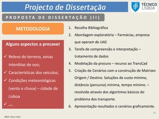 19
P R O P O S T A D E D I S S E R T A Ç Ã O ( I I )
METODOLOGIA 1. Recolha Bibliográfica
2. Abordagem exploratória – Farmácias, empresa
que operam de UAS
3. Tarefa de compreensão e interpretação –
tratamento de dados
4. Modelação da procura – recurso ao TransCad
5. Criação de Cenários com a construção de Matrizes
Origem / Destino. Soluções de custo mínimo,
distância (percurso) mínima, tempo mínimo. –
resolvido através dos algoritmos básicos do
problema dos transporte.
6. Apresentação resultados e cenários graficamente.
Alguns aspectos a precaver
 Relevo do terreno, zonas
interditas de voo;
 Características dos veículos;
 Condições meteorológicas
(vento e chuva) – cidade de
Lisboa
 ….
 