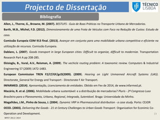 23
Bibliografia
Allen, J., Thorne, G., Browne, M. (2007). BESTUFS - Guia de Boas Práticas no Transporte Urbano de Mercadorias.
Barth, M.B., Michel, F.D. (2012). Dimensionamento de uma Frota de Veículos com Foco na Redução de Custos: Estudo de
caso.
Comissão Europeia COM 913 final. (2013). Avançar em conjunto para uma mobilidade urbana competitiva e eficiente na
utilização de recursos. Comissão Europeia.
Dablanc, L. (2007). Goods transport in large European cities: Difficult to organize, difficult to modernize. Transportation
Research Part A pp 208-285.
Ekisioglu, B., Vural, A.V., Reisman, A. (2009). The vechicle routing problem: A toxonomic review. Computers & Industrial
Engineering 57 (2009) 1472-1483.
European Commission TREN F2/LT/GF/gcD(2009). (2009). Hearing on Light Unmanned Aircraft Systems (UAS).
Directorate_General for Energy and Transport - Directorate F Air Transport.
INFARMED. (2014). Apresentação, Licenciamento de entidades. Obtido em Fev de 2014, de www.infarmed.pt.
Macário, R. et al. (2006). Mobilidade urbana sustentável: e a distribuição de mercadorias? Pluris - 2º Congresso Luso
Brasileiro para o Planeamento, Urbano, Regional, Integrado, Sutentável. Braga: Universidade do Minho.
Magalhães, J.M., Pinho de Sousa, J. (2004). Dynamic VRP in Pharmaceutical distribution - a case study. Porto: CEJOR
OCED. (2003). Delivering the Goods - 21 st Century Challenges to Urban Goods Transport. Organization for Econimic Co-
Operation and Development.
 