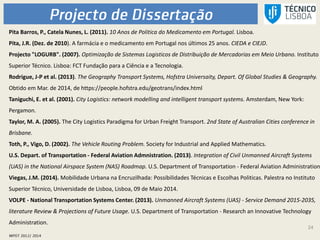 24
Pita Barros, P., Catela Nunes, L. (2011). 10 Anos de Politica do Medicamento em Portugal. Lisboa.
Pita, J.R. (Dez. de 2010). A farmácia e o medicamento em Portugal nos últimos 25 anos. CIEDA e CIEJD.
Projecto "LOGURB". (2007). Optimização de Sistemas Logisticos de Distribuição de Mercadorias em Meio Urbano. Instituto
Superior Técnico. Lisboa: FCT Fundação para a Ciência e a Tecnologia.
Rodrigue, J-P et al. (2013). The Geography Transport Systems, Hofstra Universaity, Depart. Of Global Studies & Geography.
Obtido em Mar. de 2014, de https://people.hofstra.edu/geotrans/index.html
Taniguchi, E. et al. (2001). City Logistics: network modelling and intelligent transport systems. Amsterdam, New York:
Pergamon.
Taylor, M. A. (2005). The City Logistics Paradigma for Urban Freight Transport. 2nd State of Australian Cities conference in
Brisbane.
Toth, P., Vigo, D. (2002). The Vehicle Routing Problem. Society for Industrial and Applied Mathematics.
U.S. Depart. of Transportation - Federal Aviation Admnistration. (2013). Integration of Civil Unmanned Aircraft Systems
(UAS) in the National Airspace System (NAS) Roadmap. U.S. Department of Transportation - Federal Aviation Administration
Viegas, J.M. (2014). Mobilidade Urbana na Encruzilhada: Possibilidades Técnicas e Escolhas Politicas. Palestra no Instituto
Superior Técnico, Universidade de Lisboa, Lisboa, 09 de Maio 2014.
VOLPE - National Transportation Systems Center. (2013). Unmanned Aircraft Systems (UAS) - Service Demand 2015-2035,
literature Review & Projections of Future Usage. U.S. Department of Transportation - Research an Innovative Technology
Administration.
 