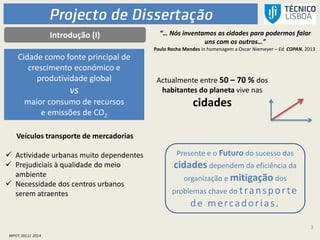 3
Introdução (I) “… Nós inventamos as cidades para podermos falar
uns com os outros…”
Paulo Rocha Mendes in homenagem a Oscar Niemeyer – Ed. COPAN, 2013
Actualmente entre 50 – 70 % dos
habitantes do planeta vive nas
cidades
Veículos transporte de mercadorias
 Actividade urbanas muito dependentes
 Prejudiciais à qualidade do meio
ambiente
 Necessidade dos centros urbanos
serem atraentes
Cidade como fonte principal de
crescimento económico e
produtividade global
vs
maior consumo de recursos
e emissões de CO2
Presente e o Futuro do sucesso das
cidades dependem da eficiência da
organização e mitigação dos
problemas chave do transporte
de mercadorias.
 
